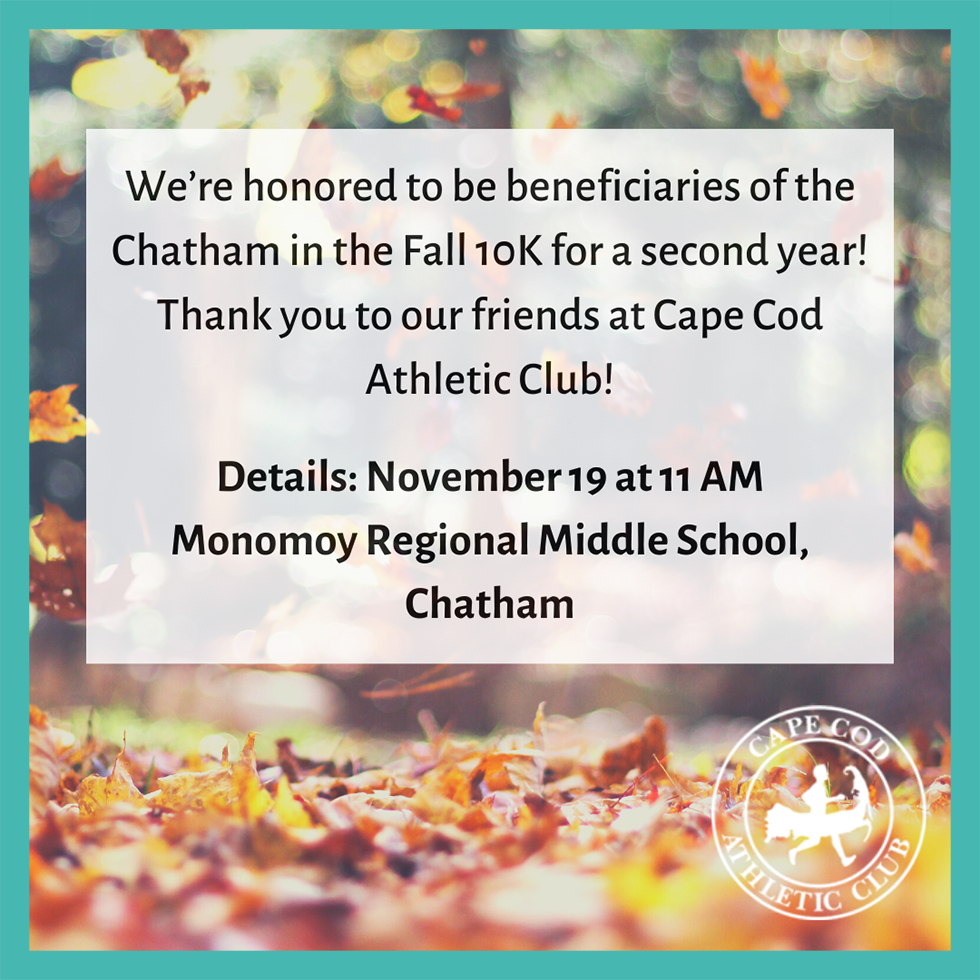 Image of fall leaves and text that says, "We’re honored to be beneficiaries of the Chatham in the Fall 10K for a second year! Thank you to our friends at Cape Cod Athletic Club!</p>
<p>Details: November 19 at 11 AM<br />
Monomoy Regional Middle School, Chatham"
